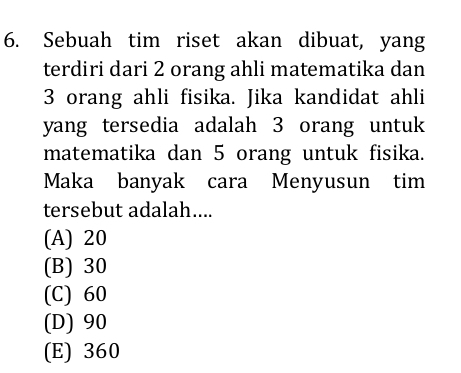 Sebuah tim riset akan dibuat, yang
terdiri dari 2 orang ahli matematika dan
3 orang ahli fisika. Jika kandidat ahli
yang tersedia adalah 3 orang untuk
matematika dan 5 orang untuk fisika.
Maka banyak cara Menyusun tim
tersebut adalah....
(A) 20
(B) 30
(C) 60
(D) 90
(E) 360