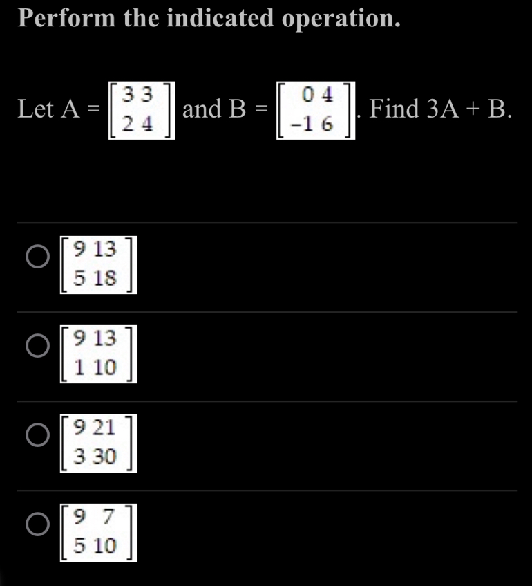 Perform the indicated operation.
Let A=beginbmatrix 33 24endbmatrix and B=beginbmatrix 04 -16endbmatrix. Find 3A+B.
beginbmatrix 9&13 5&18endbmatrix
beginbmatrix 9&13 110endbmatrix
beginbmatrix 9&21 3&30endbmatrix
beginbmatrix 9&7 5&10endbmatrix