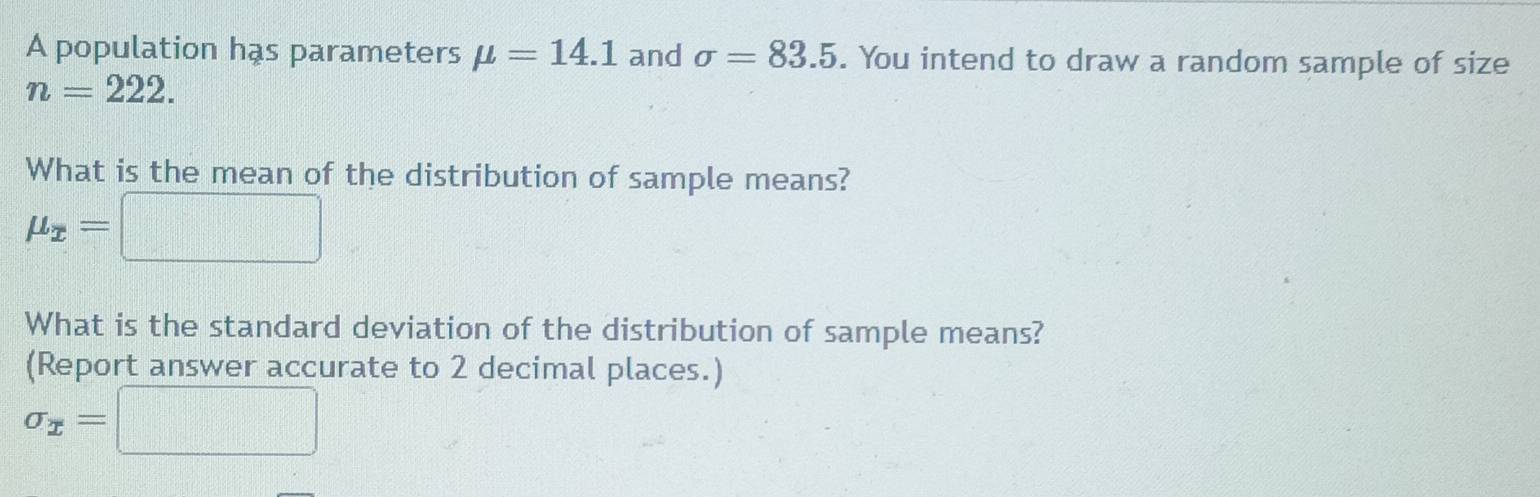 A population has parameters mu =14.1 and sigma =83.5. You intend to draw a random sample of size
n=222. 
What is the mean of the distribution of sample means?
mu _x=□
What is the standard deviation of the distribution of sample means? 
(Report answer accurate to 2 decimal places.)
sigma _x=□