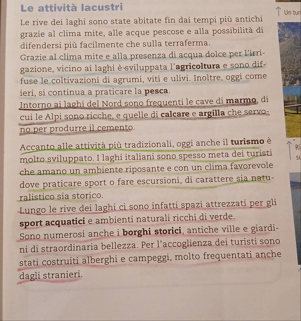 Le attività lacustri 
Un turi 
Le rive dei laghi sono state abitate fin dai tempi più antichi 
grazie al clima mite, alle acque pescose e alla possibilità di 
difendersi più facilmente che sulla terraferma. 
Grazie al clima mite e alla presenza di acqua dolce per l’irri- 
gazione, vicino ai laghi è sviluppata l'agricoltura e sono dif- 
fuse le coltivazioni di agrumi, viti e ulivi. Inoltre, oggi come 
ieri, si continua a praticare la pesca. 
Intorno ai laghi del Nord sono frequenti le cave di marmo, di 
cui le Alpi sono ricche, e quelle di calcare e argilla che servo- 
no per produrre il cemento. 
Accanto alle attività più tradizionali, oggi anche il turismo è 
Ri 
molto sviluppato. I laghi italiani sono spesso meta dei turisti SL 
che amano un ambiente riposante e con un clima favorevole 
dove praticare sport o fare escursioni, di carattere sia natu- 
ralistico sia storico. 
Lungo le rive dei laghi ci sono infatti spazi attrezzati per gli 
sport acquatici e ambienti naturali ricchi di verde. 
Sono numerosi anche i borghi storici, antiche ville e giardi- 
ni di straordinaria bellezza. Per l’accoglienza dei turisti sono 
stati costruiti alberghi e campeggi, molto frequentati anche 
dagli stranieri.