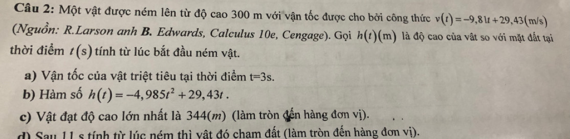 Một vật được ném lên từ độ cao 300 m với vận tốc được cho bởi công thức v(t)=-9,81t+29,43 (m/s)
(Nguồn: R.Larson anh B. Edwards, Calculus 10e, Cengage). Gọi h(t)(m) là độ cao của vật so với mặt đất tại 
thời điểm t(s) tính từ lúc bắt đầu ném vật. 
a) Vận tốc của vật triệt tiêu tại thời điểm t=3s. 
b) Hàm số h(t)=-4,985t^2+29,43t. 
c) Vật đạt độ cao lớn nhất là 344(m) (làm tròn (đến hàng đơn vị). 
d) Sau 11 s tính từ lúc ném thì vật đó cham đất (làm tròn đến hàng đơn vị).