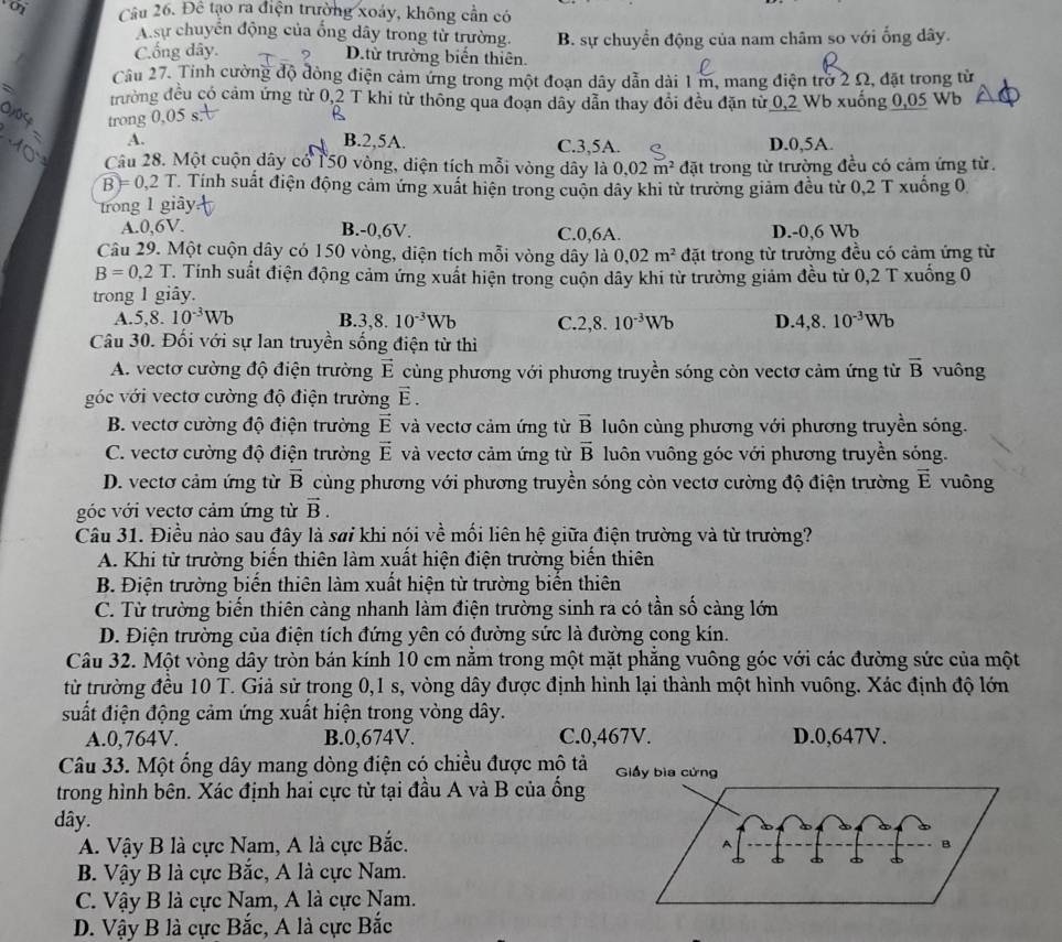 Đê tạo ra điện trường xoáy, không cần có
A.sự chuyển động của ống dây trong từ trường. B. sự chuyển động của nam châm so với ổng dây.
C.ống dây. D.từ trường biến thiên.
Cầu 27. Tỉnh cường độ đòng điện cảm ứng trong một đoạn dây dẫn dài 1 m, mang điện trở 2 Ω, đặt trong từ
trường đều có cảm ứng từ 0,2 T khi từ thông qua đoạn dây dẫn thay đổi đều đặn từ 0,2 Wb xuống 0,05 Wb
trong 0,05 s
A.
B.2,5A. C.3,5A. D.0,5A.
Câu 28. Một cuộn dây cổ 150 vòng, diện tích mỗi vòng dây là 0.02m^2 đặt trong từ trường đều có cảm ứng từ.
B)=0,2T Tính suất điện động cảm ứng xuất hiện trong cuộn dây khi từ trường giảm đều từ 0,2 T xuống 0
trong 1 giây
A.0,6V. B.-0,6V. C.0,6A. D.-0,6 Wb
Câu 29. Một cuộn dây có 150 vòng, điện tích mỗi vòng dây là 0,02m^2 đặt trong từ trường đều có cảm ứng từ
B=0.2T Tính suất điện động cảm ứng xuất hiện trong cuộn dây khi từ trường giảm đều từ 0,2 T xuống 0
trong 1 giây.
A.5,8. 10^(-3)Wb B.. 3,8.10^(-3)Wb C. 2,8.10^(-3)Wb D. 4,8.10^(-3)Wb
Câu 30. Đối với sự lan truyền sống điện từ thì
A. vectơ cường độ điện trường vector E cùng phương với phương truyền sóng còn vectơ cảm ứng từ overline B vuông
góc với vectơ cường độ điện trường vector E.
B. vectơ cường độ điện trường vector E và vectơ cảm ứng từ vector B luôn cùng phương với phương truyền sóng.
C. vectơ cường độ điện trường vector E và vectơ cảm ứng từ overline B luôn vuông góc với phương truyền sóng.
D. vectơ cảm ứng từ vector B cùng phương với phương truyền sóng còn vectơ cường độ điện trường vector E vuông
góc với vectơ cảm ứng từ vector B.
Câu 31. Điều nào sau đây là sai khi nói về mối liên hệ giữa điện trường và từ trường?
A. Khi từ trường biến thiên làm xuất hiện điện trường biến thiên
B. Điện trường biến thiên làm xuất hiện từ trường biến thiên
C. Từ trường biến thiên càng nhanh làm điện trường sinh ra có tần số càng lớn
D. Điện trường của điện tích đứng yên có đường sức là đường cong kín.
Câu 32. Một vòng dây tròn bán kính 10 cm nằm trong một mặt phẳng vuông góc với các đường sức của một
từ trường đều 10 T. Giả sử trong 0,1 s, vòng dây được định hình lại thành một hình vuông. Xác định độ lớn
suất điện động cảm ứng xuất hiện trong vòng dây.
A.0,764V. B.0,674V. C.0,467V. D.0,647V.
Câu 33. Một ổng dây mang dòng điện có chiều được mô tả 
trong hình bên. Xác định hai cực từ tại đầu A và B của ổng
dây.
A. Vậy B là cực Nam, A là cực Bắc.
B. Vậy B là cực Bắc, A là cực Nam.
C. Vậy B là cực Nam, A là cực Nam.
D. Vậy B là cực Bắc, A là cực Bắc