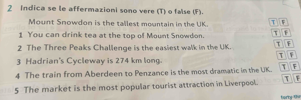 Indica se le affermazioni sono vere (T) o false (F).
Mount Snowdon is the tallest mountain in the UK.
IF
1 You can drink tea at the top of Mount Snowdon.
TF
2 The Three Peaks Challenge is the easiest walk in the UK.
TF
TF
3 Hadrian’s Cycleway is 274 km long.
4 The train from Aberdeen to Penzance is the most dramatic in the UK. TF
TF
5 The market is the most popular tourist attraction in Liverpool.
forty-thr