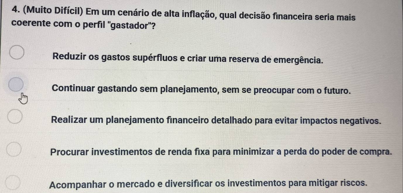 (Muito Difícil) Em um cenário de alta inflação, qual decisão financeira seria mais
coerente com o perfil 'gastador'?
Reduzir os gastos supérfluos e criar uma reserva de emergência.
Continuar gastando sem planejamento, sem se preocupar com o futuro.
Realizar um planejamento financeiro detalhado para evitar impactos negativos.
Procurar investimentos de renda fixa para minimizar a perda do poder de compra.
Acompanhar o mercado e diversificar os investimentos para mitigar riscos.