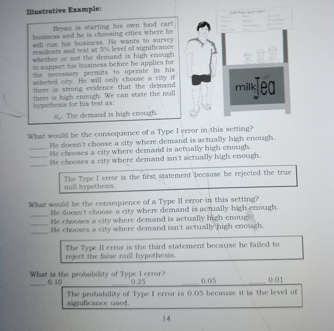 Illustrative Example:
Bryan is starting his own food cart
business and he is choosing cities where he
will run his business. He wants to survey
residents and test at 5% level of significance
whether or not the demand is high enough 
to support his business before he applies for
the necessary permits to operate in his 
selected city. He will only choose a city if
there is strong evidence that the demand 
there is high enough. We can state the null
hypothesis for his test as:
H。: The demand is high enough.
What would be the consequence of a Type I error in this setting?
He doesn't choose a city where demand is actually high enough.
_He chooses a city where demand is actually high enough.
__He chooses a city where demand isn't actually high enough.
The Type I error is the first statement because he rejected the true
null hypothesis.
What would be the consequence of a Type II error in this setting?
_
He doesn't choose a city where demand is actually high enough.
_
He chooses a city where demand is actually high enoug
_He chooses a city where demand isn't actually high enough.
The Type II error is the third statement because he failed to
reject the false null hypothesis.
What is the probability of Type I error?
_ 0.10 _ 0.25 _ 0.05 _ 0.01
The probability of Type I error is 0.05 because it is the level of
significance used.
14