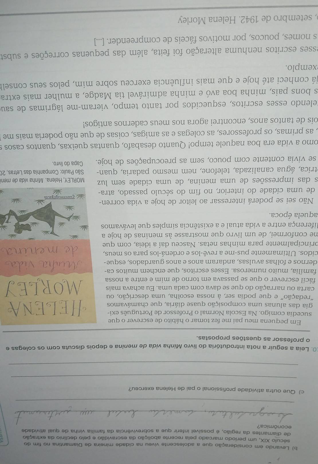 Levando em consideração que a adolescente viveu na cidade mineira de Diamantina no fim do
século XIX, um período marcado pela recente abolição da escravidão e pelo declínio da extração
de diamantes da região, é possível inferir que a sobrevivência da família vinha de qual atividade
econômica?
_
_
c) Que outra atividade profissional o pai de Helena exerceu?
_
_
0. Leia a seguir a nota introdutória do livro Minha vida de menina e depois discuta com os colegas e
o professor as questões propostas.
_
Em pequena meu pai me fez tomar o hábito de escrever o que
sucedia comigo. Na Escola Normal o Professor de Português exi-
gia das alunas uma composição quase diária, que chamávamos
redação" e que podia ser, à nossa escolha, uma descrição, ou
carta ou narração do que se dava com cada uma. Eu achava mais
fácil escrever o que se passava em torno de mim e entre a nossa
família, muito numerosa. Esses escritos, que enchem muitos ca-
dernos e folhas avulsas, andaram anos e anos guardados, esque-
cidos. Ultimamente pus-me a revê-los e ordená-los para os meus,
principalmente para minhas netas. Nasceu daí a ideia, com que
me conformei, de um livro que mostrasse às meninas de hoje a
diferença entre a vida atual e a existência simples que levávamos
aquela época.
Não sei se poderá interessar ao leitor de hoje a vida corren-
de uma cidade do interior, no fim do século passado, atra-
es das impressões de uma menina, de uma cidade sem luz MORLEY, Helena. Minha vida de men
trica, água canalizada, telefone, nem mesmo padaria, quan- *  São Paulo: Companhia das Letras, 20
se vivia contente com pouco, sem as preocupações de hoje. Capa do livro.
omo a vida era boa naquele tempo! Quanto desabafo, quantas queixas, quantos casos s
, as primas, os professores, as colegas e as amigas, coisas de que não poderia mais me 
ois de tantos anos, encontrei agora nos meus cadernos antigos!
Relendo esses escritos, esquecidos por tanto tempo, vieram-me lágrimas de sau
s bons pais, minha boa avó e minha admirável tia Madge, a mulher mais extra
já conheci até hoje e que mais influência exerceu sobre mim, pelos seus conselh
xemp lo.
esses escritos nenhuma alteração foi feita, além das pequenas correções e substa
s nomes, poucos, por motivos fáceis de compreender. [...]
, setembro de 1942. Helena Morley