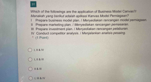 Which of the followings are the application of Business Model Canvas?/
Manakah yang berikut adalah aplikasi Kanvas Model Perniagaan?
I Prepare business model plan. / Menyediakan rancangan model perniagaan.
ll Prepare marketing plan. / Menyediakan rancangan pemasaran.
III Prepare investment plan. / Menyediakan rancangan pelaburan.
IV Conduct competitor analysis. / Menjalankan analisis pesaing.
(1 Point)
I, Ⅱ &ⅣV
1, II & III
|| & ll|
I, Ⅲ& Ⅳ