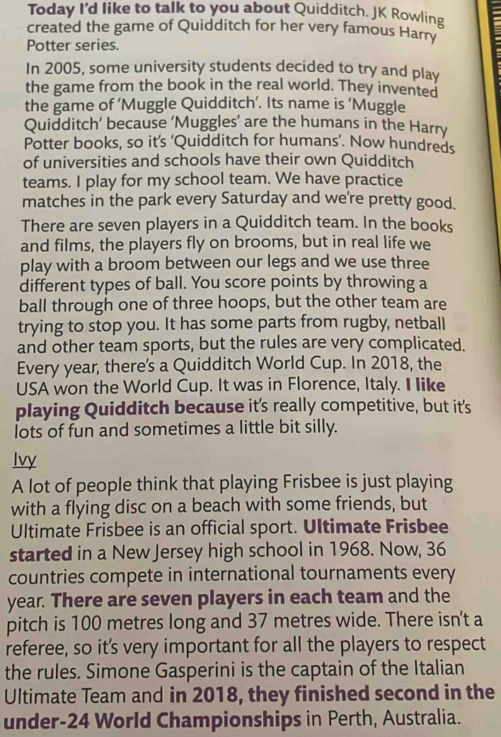 Today I'd like to talk to you about Quidditch. JK Rowling 
created the game of Quidditch for her very famous Harry 
Potter series. 
In 2005, some university students decided to try and play 
the game from the book in the real world. They invented 
the game of ‘Muggle Quidditch’. Its name is ‘Muggle 
Quidditch’ because ‘Muggles’ are the humans in the Harry 
Potter books, so it’s ‘Quidditch for humans’. Now hundreds 
of universities and schools have their own Quidditch 
teams. I play for my school team. We have practice 
matches in the park every Saturday and we're pretty good. 
There are seven players in a Quidditch team. In the books 
and films, the players fly on brooms, but in real life we 
play with a broom between our legs and we use three 
different types of ball. You score points by throwing a 
ball through one of three hoops, but the other team are 
trying to stop you. It has some parts from rugby, netball 
and other team sports, but the rules are very complicated. 
Every year, there's a Quidditch World Cup. In 2018, the 
USA won the World Cup. It was in Florence, Italy. I like 
playing Quidditch because it's really competitive, but it's 
lots of fun and sometimes a little bit silly. 
Ivy 
A lot of people think that playing Frisbee is just playing 
with a flying disc on a beach with some friends, but 
Ultimate Frisbee is an official sport. Ultimate Frisbee 
started in a New Jersey high school in 1968. Now, 36
countries compete in international tournaments every
year. There are seven players in each team and the 
pitch is 100 metres long and 37 metres wide. There isn't a 
referee, so it's very important for all the players to respect 
the rules. Simone Gasperini is the captain of the Italian 
Ultimate Team and in 2018, they finished second in the 
under- 24 World Championships in Perth, Australia.