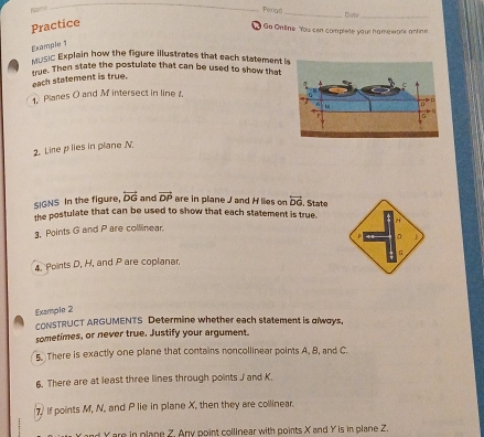 Perlad_ Doño_
Practice
Go Online You cen complete your homewark antine
Example 1
MUsiC Explain how the figure illustrates that each statement 
true. Then state the postulate that can be used to show that
each statement is true.
1 Planes O and M intersect in line t.
2. Lire plies in plane N.
SIGNS In the figure, overleftrightarrow DG and vector DP are in plane J and H lies on overleftrightarrow DG. State
the postulate that can be used to show that each statement is true.
3. Points G and P are collinear.
4. Points D, H, and P are coplanar.
Example 2
CONSTRUCT ARGUMENTS Determine whether each statement is glways,
sometimes, or never true. Justify your argument.
5. There is exactly one plane that contains noncollinear points A. B, and C.
6. There are at least three lines through points J and K.
7) If points M, N, and P lie in plane X, then they are collinear.
Yand Yare in plane Z. Any point collinear with points X and Y is in plane Z.