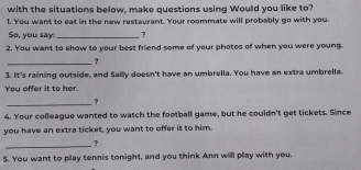 with the situations below, make questions using Would you like to? 
1. You want to eat in the new restaurant. Your roommate will probably go with you. 
So, you say: _ ? 
2. You want to show to your best friend some of your photos of when you were young 
_? 
3. It's raining outside, and Sallly doesn't have an umbrella. You have an extra umbrella. 
You offer it to her. 
_? 
4. Your colleague wanted to watch the football game, but he couldn't get tickets. Since 
you have an extra ticket, you want to offer it to him. 
_? 
S. You want to play tennis tonight, and you think Ann will play with you.