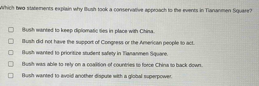 Which two statements explain why Bush took a conservative approach to the events in Tiananmen Square?
Bush wanted to keep diplomatic ties in place with China.
Bush did not have the support of Congress or the American people to act.
Bush wanted to prioritize student safety in Tiananmen Square.
Bush was able to rely on a coalition of countries to force China to back down.
Bush wanted to avoid another dispute with a global superpower.