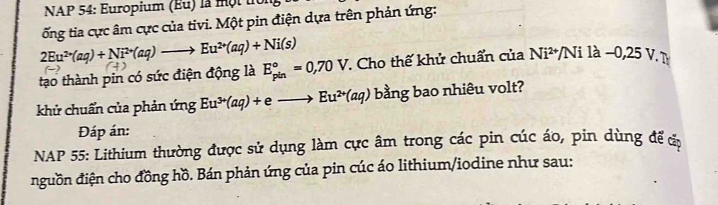 NAP 54: Europium (Eu) là một tển 
ốổng tia cực âm cực của tivi. Một pin điện dựa trên phản ứng:
2Eu^(2+)(aq)+Ni^(2+)(aq)to Eu^(2+)(aq)+Ni(s)
tạo thành pin có sức điện động là E_(pin)°=0,70V *. Cho thế khử chuẩn của Ni^(2+) Nila-0,25V. 
khử chuẩn của phản ứng Eu^(3+)(aq)+eto Eu^(2+)(aq) bằng bao nhiêu volt? 
Đáp án: 
NAP 55: Lithium thường được sử dụng làm cực âm trong các pin cúc áo, pin dùng để ấp 
đguồn điện cho đồng hồ. Bán phản ứng của pin cúc áo lithium/iodine như sau: