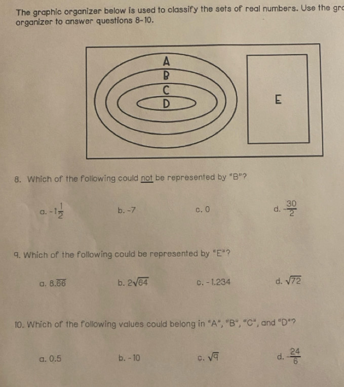 The graphic organizer below is used to classify the sets of real numbers. Use the gro
organizer to answer questions 8-10.
8. Which of the following could not be represented by "B ”?
a. -1 1/2  b. -7 c. 0 d.  30/2 
9. Which of the following could be represented by "E ”?
a. 8.overline 66 b. 2sqrt(64) c. - 1.234 d. sqrt(72)
10. Which of the following values could belong in "A", "B", “ C", , and ''D'' ?
a. 0.5 b. -10 C. sqrt(q) d. - 24/6 