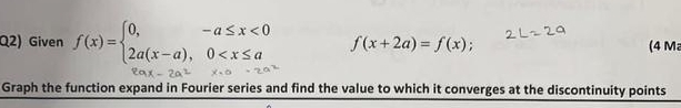 Q2) Given f(x)=beginarrayl 0,-a≤ x<0 2a(x-a),0 f(x+2a)=f(x); (4 M 
Graph the function expand in Fourier series and find the value to which it converges at the discontinuity points