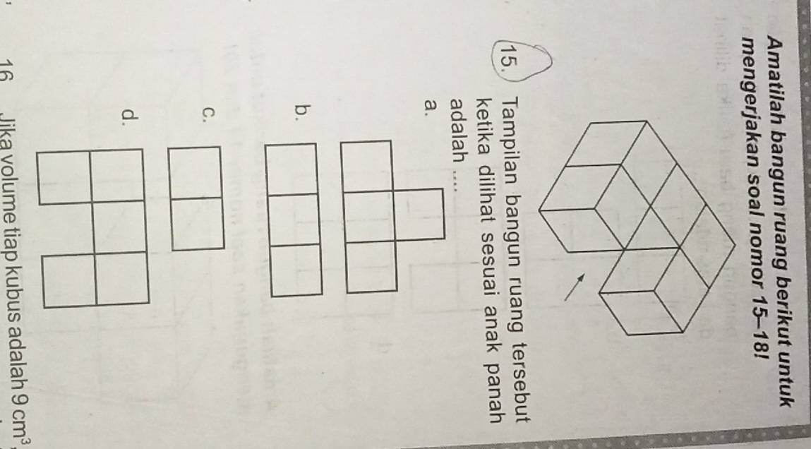 Amatilah bangun ruang berikut untuk
mengerjakan soal nomor 15-18!
15. Tampilan bangun ruang tersebut
ketika dilihat sesuai anak panah
adalah …
a.
b.
C.
d.
16 Jika volume tiap kubus adalah 9cm^3