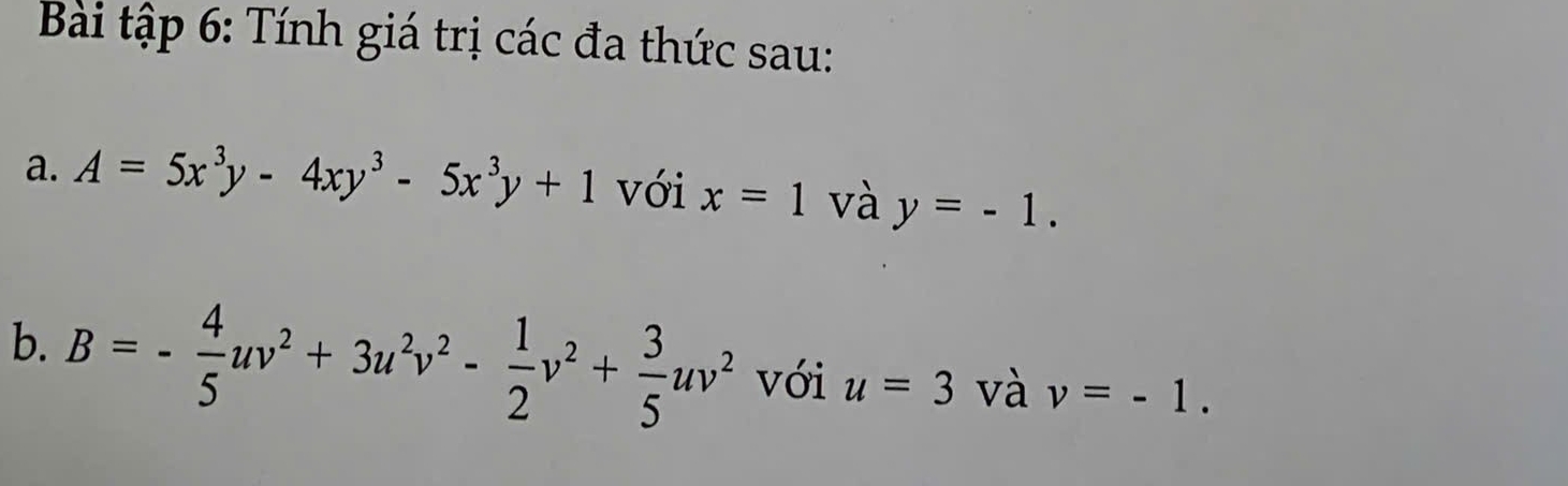 Bài tập 6: Tính giá trị các đa thức sau: 
a. A=5x^3y-4xy^3-5x^3y+1 với x=1 và y=-1. 
b. B=- 4/5 uv^2+3u^2v^2- 1/2 v^2+ 3/5 uv^2 với u=3 và v=-1.