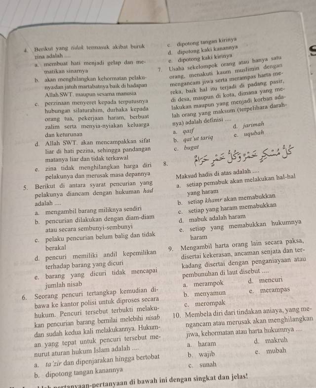 Berikut yang tidak termasuk akibat buruk c. dipotong tangan kirinya
rina adalah ....
d. dipotong kaki kanannya
7. Usaha sekelompok orang atau hanya satu C
a. membuat hati menjadi gelap dan me- e. dipotong kaki kirinya
matikan sinarnya
b. akan menghilangkan kehormatan pelaku- orang, menakuti kaum muslimin dengan
nya dan jatuh martabatnya baik di hadapan mengancam jiwa serta merampas harta me-
Allah SWT. maupun sesama manusia reka, baik hal itu terjadi di padang pasir,
c. perzinaan menyeret kepada terputusnya di desa, maupun di kota, dimana yang me-
hubungan silaturahim, durhaka kepada lakukan maupun yang menjadi korban ada-
orang tua, pekerjaan haram, berbuat lah orang yang maksum (terpelihara darah-
zalim serta menyia-nyiakan keluarga nya) adalah definisi ....
d. jarimah
dan keturunan e. uqubah
d. Allah SWT. akan mencampakkan sifat a. qazf b. gat'ut tariq
liar di hati pezina, sehingga pandangan c. bugat
matanya liar dan tidak terkawal
Sags
e. zina tidak menghilangkan harga diri 8.
pelakunya dan merusak masa depannya
5. Berikut di antara syarat pencurian yang Maksud hadis di atas adalah ....
pelakunya diancam dengan hukuman had a. setiap pemabuk akan melakukan hal-hal
yang haram
adalah ....
a. mengambil barang miliknya sendiri b. setiap khamr akan memabukkan
b. pencurian dilakukan dengan diam-diam c. setiap yang haram memabukkan
atau secara sembunyi-sembunyi d. mabuk adaIah haram
c. pelaku pencurian belum balig dan tidak e. setiap yang memabukkan hukumnya
haram
berakal
d. pencuri memiliki andil kepemilikan 9. Mengambil harta orang lain secara paksa,
terhadap barang yang dicuri disertai kekerasan, ancaman senjata dan ter-
e. barang yang dicuri tidak mencapai kadang disertai dengan penganiayaan atau
jumlah nisab pembunuhan di laut disebut ....
6. Seorang pencuri tertangkap kemudian di- a. merampok d. mencuri
bawa ke kantor polisi untuk diproses secara b. menyamun e. merampas
hukum. Pencuri tersebut terbukti melaku- c. merompak
kan pencurian barang bernilai melebihi nisab 10. Membela diri dari tindakan aniaya, yang me-
dan sudah kedua kali melakukannya. Hukum- ngancam atau merusak akan menghilangkan
an yang tepat untuk pencuri tersebut me- jiwa, kehormatan atau harta hukumnya ....
nurut aturan hukum Islam adalah .... a. haram d. makruh
a. ta’zir dan dipenjarakan hingga bertobat b. wajib e. mubah
b. dipotong tangan kanannya c. sunah
artanyaan-pertanyaan di bawah ini dengan singkat dan jelas!