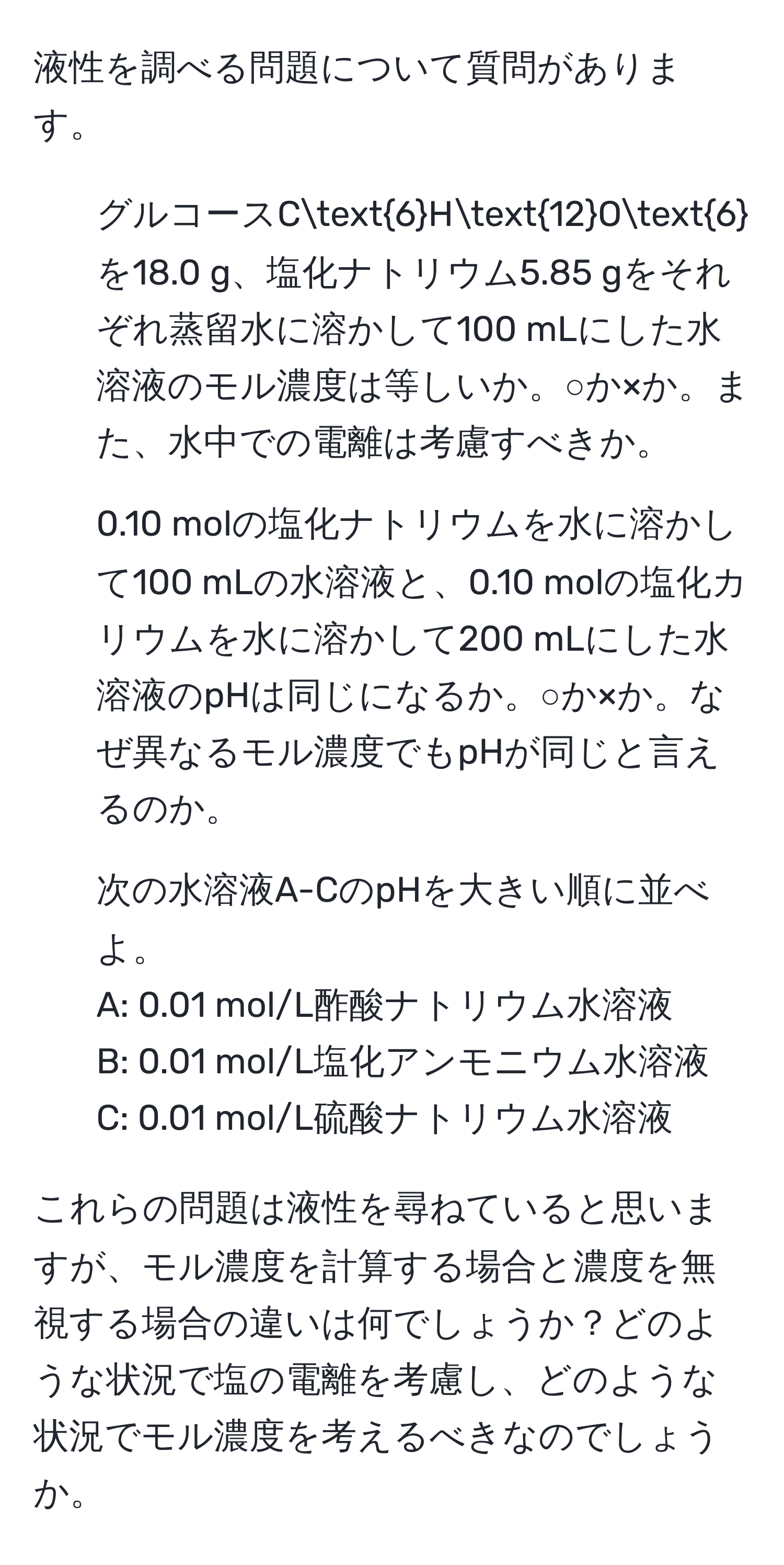 液性を調べる問題について質問があります。
  
1. グルコースC6H12O6を18.0 g、塩化ナトリウム5.85 gをそれぞれ蒸留水に溶かして100 mLにした水溶液のモル濃度は等しいか。○か×か。また、水中での電離は考慮すべきか。
  
2. 0.10 molの塩化ナトリウムを水に溶かして100 mLの水溶液と、0.10 molの塩化カリウムを水に溶かして200 mLにした水溶液のpHは同じになるか。○か×か。なぜ異なるモル濃度でもpHが同じと言えるのか。
  
3. 次の水溶液A-CのpHを大きい順に並べよ。
A: 0.01 mol/L酢酸ナトリウム水溶液
B: 0.01 mol/L塩化アンモニウム水溶液
C: 0.01 mol/L硫酸ナトリウム水溶液

これらの問題は液性を尋ねていると思いますが、モル濃度を計算する場合と濃度を無視する場合の違いは何でしょうか？どのような状況で塩の電離を考慮し、どのような状況でモル濃度を考えるべきなのでしょうか。