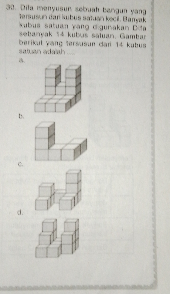 Difa menyusun sebuah bangun yan 
tersusun dari kubus satuan kecil. Banyak 
kubus satuan yang digunakan Difa 
sebanyak 14 kubus satuan. Gambar 
berikut yang tersusun dari 14 kubus 
satuan adalah .... 
a. 
b. 
c. 
d.