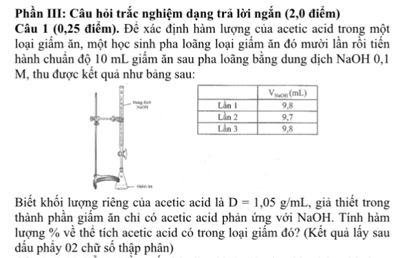 Phần III: Câu hỏi trắc nghiệm dạng trả lời ngắn (2,0 điểm) 
Câu 1 (0,25 điểm). Để xác định hàm lượng của acetic acid trong một 
loại giầm ăn, một học sinh pha loãng loại giầm ăn đó mười lần rồi tiến 
hành chuẩn độ 10 mL giẩm ăn sau pha loãng bằng dung dịch NaOH 0,1
M, thu được kết quả như bảng sau: 
Biết khối lượng riêng của acetic acid là D=1,05g/mL , giả thiết trong 
thành phần giầm ăn chỉ có acetic acid phản ứng với NaOH. Tính hàm 
lượng % về thể tích acetic acid có trong loại giấm đó? (Kết quả lấy sau 
đấu phầy 02 chữ số thập phân)