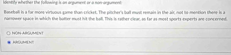 Identify whether the following is an argument or a non-argument:
Baseball is a far more virtuous game than cricket. The pitcher's ball must remain in the air, not to mention there is a
narrower space in which the batter must hit the ball. This is rather clear, as far as most sports experts are concerned.
NON-ARGUMENT
ARGUMENT