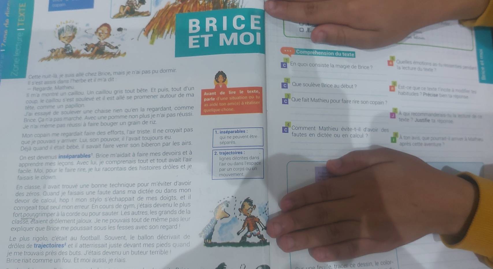 BRICE
□ 
ET MOI
 
…  Compréhension du texte
Quelles émotions as-fu ressenties sendans
En quoi consiste la magie de Brice ? la lecture du texte ?
Cette nuit-là, je suis allé chez Brice, mais je n'ai pas pu dormir.
ll s'est assis dans l'herbe et il m'a dit 
Que soulève Brice au début ?
- Regarde, Mathieu. Est-ce que ce texte l'incite à modifieres
Il m'a montré un caillou. Un caillou gris tout bête. Et puis, tout d'un
coup, le caillou s'est soulevé et il est allé se promener autour de ma Avant de lire le texte,
habitudes: ? Précise tien la réponse
tête, comme un papilion. parle d'une situation où tu
Que fait Mathieu pour faire rire son copain ?
J'ai essayé de soulever une chaise rien qu'en la regardant, comme as aïdé ton ami(e) à réaliser
A qui recommanderais fu la lecture de se
Brice. Ça n'a pas marché. Avec une pomme non plus je n'ai pas réussi. quelque chose.
Je n'ai même pas réussi à faire bouger un grain de riz.
texte ? Justifie ta réponse
Comment Mathieu évite-t-il d'avoir des
Mon copain me regardait faire des efforts, l'air triste. Il ne croyait pas  1. inséparables :
que je pouvais y arriver. Lui, son pouvoir, il l'avait toujours eu qui ne peuvent être
fautes en dictée ou en calcul ? A ton avis, que pourrait-is arrives à Mathies
Déjà quand il était bebe, il savait faire venir son biberon par les airs. séparés après cette aventure ?
On est devenus inséparables'. Brice m'aidait à faire mes devoirs et à 2. trajectoires :
apprendre mes leçons. Avec lui, je comprenais tout et tout avait l'air lignes décrites dans
l'air ou dans l'espace
facile. Moi, pour le faire rire, je lui racontais des histoires drôles et je par un corps ou un
faisais le clown. mouvement
En classe, il avait trouvé une bonne technique pour m'éviter d'avoir
des zéros. Quand je faisais une faute dans ma dictée ou dans mon
devoir de calcul, hop ! mon stylo s'échappait de mes doigts, et il
corrigeait tout seul mon erreur. En cours de gym, j'étais devenu le plus
fort pour grimper à la corde ou pour sauter. Les autres, les grands de la
classe, étaient drôlement jaloux. Je ne pouvais tout de même pas leur
expliquer que Brice me poussait sous les fesses avec son regard !
Le plus rigolo, c'était au football. Souvent, le ballon décrivait de
drôles de trajectoir es^2 et il atterrissait juste devant mes pieds quand
je me trouvais près des buts. J'étais devenu un buteur terrible !
Brice riait comme un fou. Et moi aussi, je riais
a 
u         ra e    dessin, e color