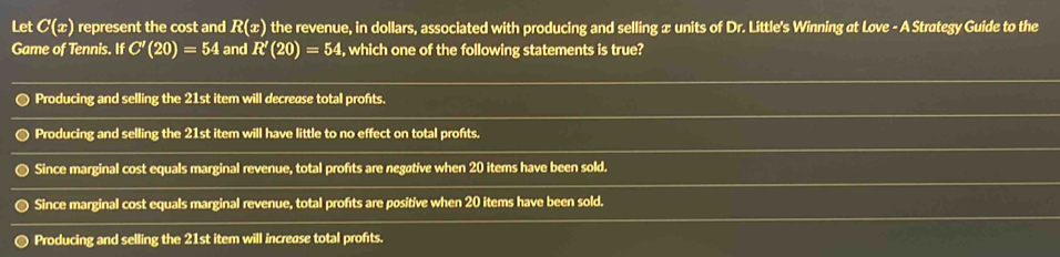 Let C(x) represent the cost and R(x) the revenue, in dollars, associated with producing and selling æ units of Dr. Little's Winning at Love - A Strategy Guide to the
Game of Tennis. IfC'(20)=54 and R'(20)=54 , which one of the following statements is true?
Producing and selling the 21st item will decrease total profts.
Producing and selling the 21st item will have little to no effect on total profts.
Since marginal cost equals marginal revenue, total profts are negøtive when 20 items have been sold.
Since marginal cost equals marginal revenue, total profts are positive when 20 items have been sold.
Producing and selling the 21st item will increase total profits.