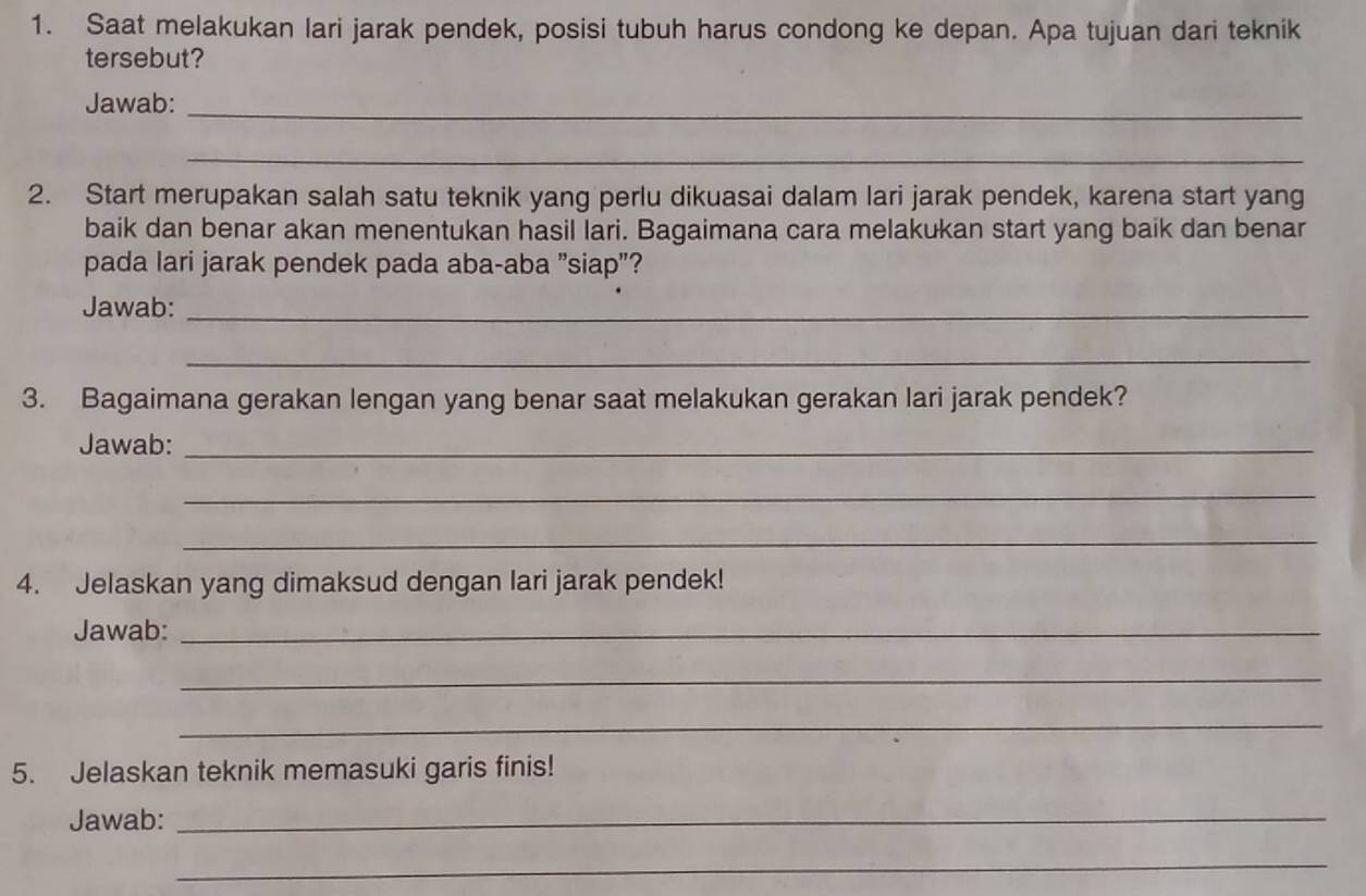 Saat melakukan lari jarak pendek, posisi tubuh harus condong ke depan. Apa tujuan dari teknik 
tersebut? 
Jawab:_ 
_ 
2. Start merupakan salah satu teknik yang perlu dikuasai dalam lari jarak pendek, karena start yang 
baik dan benar akan menentukan hasil lari. Bagaimana cara melakukan start yang baik dan benar 
pada lari jarak pendek pada aba-aba "siap"? 
Jawab:_ 
_ 
3. Bagaimana gerakan lengan yang benar saat melakukan gerakan lari jarak pendek? 
Jawab:_ 
_ 
_ 
4. Jelaskan yang dimaksud dengan lari jarak pendek! 
Jawab:_ 
_ 
_ 
5. Jelaskan teknik memasuki garis finis! 
Jawab:_ 
_