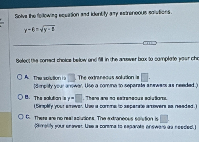 Solve the following equation and identify any extraneous solutions.
y-6=sqrt(y-6)
Select the correct choice below and fill in the answer box to complete your cho
A. The solution is □. The extraneous solution is □. 
(Simplify your answer. Use a comma to separate answers as needed.)
B. The solution is y=□ There are no extraneous solutions.
(Simplify your answer. Use a comma to separate answers as needed.)
C. There are no real solutions. The extraneous solution is □. 
(Simplify your answer. Use a comma to separate answers as needed.)