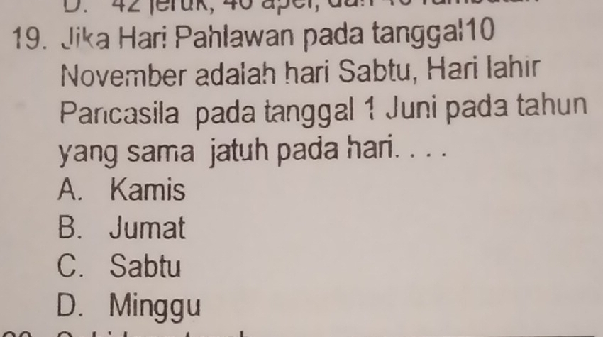 42 feruk, 40 aper
19. Jika Hari Pahlawan pada tanggal10
November adalah hari Sabtu, Hari Iahir
Pancasila pada tanggal 1 Juni pada tahun
yang sama jatuh pada hari. . . .
A. Kamis
B. Jumat
C. Sabtu
D. Minggu