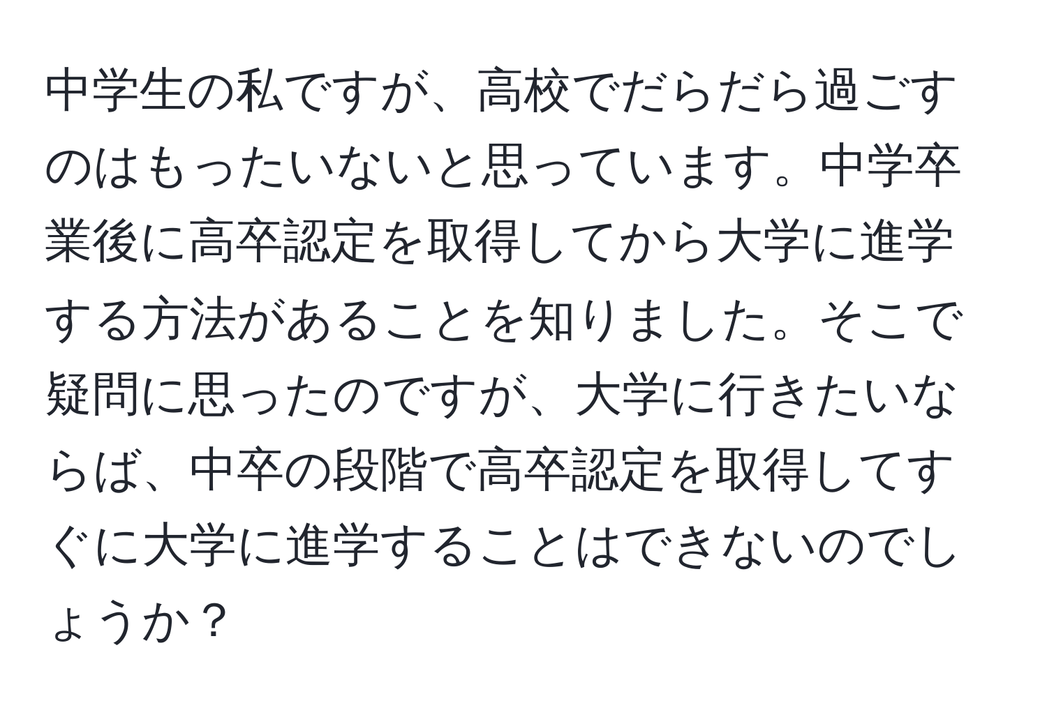 中学生の私ですが、高校でだらだら過ごすのはもったいないと思っています。中学卒業後に高卒認定を取得してから大学に進学する方法があることを知りました。そこで疑問に思ったのですが、大学に行きたいならば、中卒の段階で高卒認定を取得してすぐに大学に進学することはできないのでしょうか？