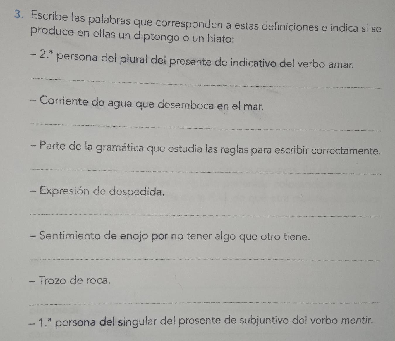 Escribe las palabras que corresponden a estas definiciones e indica si se 
produce en ellas un diptongo o un hiato:
-2.^a persona del plural del presente de indicativo del verbo amar. 
_ 
- Corriente de agua que desemboca en el mar. 
_ 
- Parte de la gramática que estudia las reglas para escribir correctamente. 
_ 
- Expresión de despedida. 
_ 
- Sentimiento de enojo por no tener algo que otro tiene. 
_ 
- Trozo de roca. 
_
-1.^a persona del singular del presente de subjuntivo del verbo mentir.