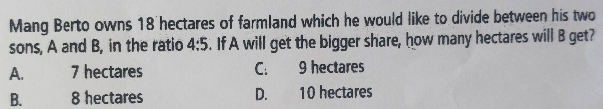 Mang Berto owns 18 hectares of farmland which he would like to divide between his two
sons, A and B, in the ratio 4:5. If A will get the bigger share, how many hectares will B get?
A. 7 hectares C: 9 hectares
B. 8 hectares D. 10 hectares