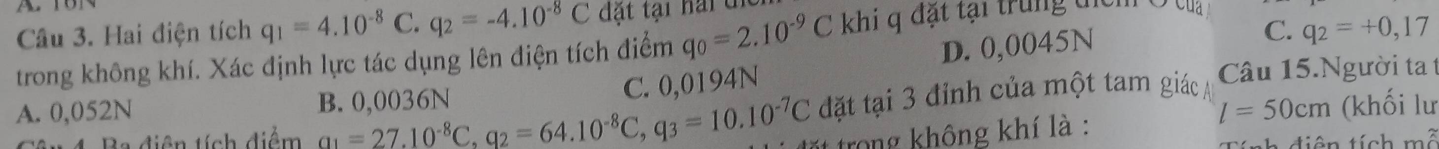 Hai điện tích q_1=4.10^(-8)C. q_2=-4.10^(-8)C đặt tại hai di
C. q_2=+0,17
trong không khí. Xác định lực tác dụng lên điện tích điểm q_0=2.10^(-9)C khi q đặt tại trung địcm Ở t
C. 0,0194N D. 0,0045N
A. 0,052N B. 0,0036N Câu 15.Người tat
l=50cm (khối lư
tiên tích diểm a_1=27.10^(-8)C, q_2=64.10^(-8)C, q_3=10.10^(-7)C đặt tại 3 đỉnh của một tam giác
trong không khí là :
diên tính mwidehat C