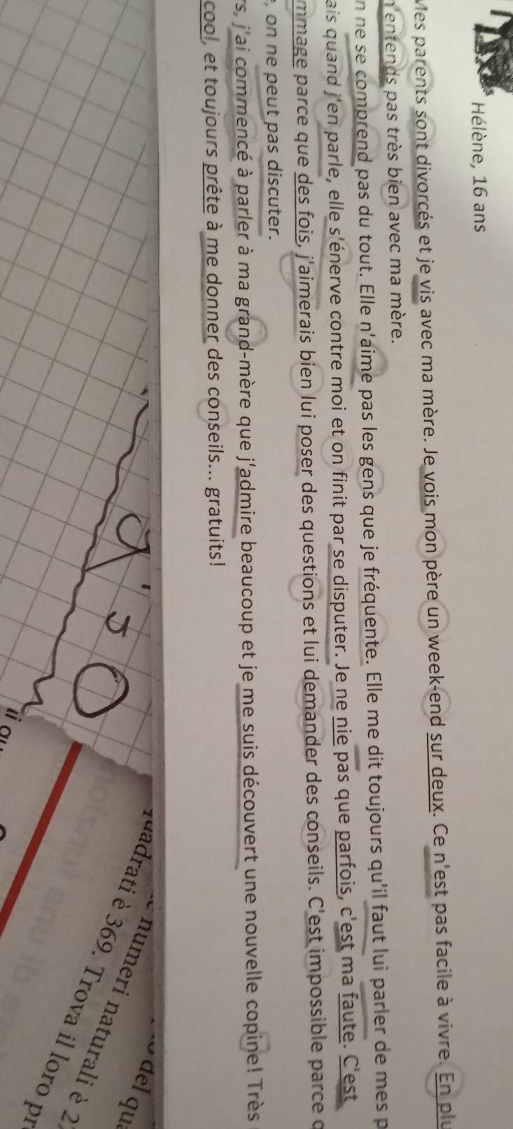 Hélène, 16 ans 
Mes parents sont divorcés et je vis avec ma mère. Je vois mon père un week-end sur deux. Ce n'est pas facile à vivre. En plu 
n'entends pas très bien avec ma mère. 
n ne se comprend pas du tout. Elle n'aime pas les gens que je fréquente. Elle me dit toujours qu'il faut lui parler de mes p 
ais quand j'en parle, elle s'énerve contre moi et on finit par se disputer. Je ne nie pas que parfois, c'est ma faute. C'est 
mmage parce que des fois, j'aimerais bien lui poser des questions et lui demander des conseils. C'est impossible parce d 
on ne peut pas discuter. 
ers, j'ai commencé à parler à ma grand-mère que j'admire beaucoup et je me suis découvert une nouvelle copine! Très 
cool, et toujours prête à me donner des conseils... gratuits! 
del qu 
numeri naturali è 2
dadrati è 369. Trova il loro p