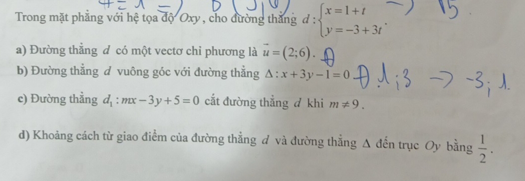 Trong mặt phẳng với hệ tọa độ Oxy , cho đường thắng d:beginarrayl x=1+t y=-3+3tendarray.. 
a) Đường thằng đ có một vectơ chi phương là vector u=(2;6). 
b) Đường thắng d vuông góc với đường thắng △ :x+3y-1=0
c) Đường thẳng d_1:mx-3y+5=0 cắt đường thắng đ khi m!= 9. 
d) Khoảng cách từ giao điểm của đường thẳng đ và đường thẳng Δ đến trục Oy bằng  1/2 .