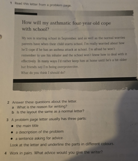 Read this letter from a problem page. 
How will my asthmatic four-year-old cope 
with school? 
My son is starting school in September, and as well as the normal worries 
parents have when their child starts school, I'm really worried about how 
he'll cope if he has an asthma attack at school. I'm afraid he won't 
remember to use his inhaler and the school won't know how to deal with it 
effectively. In many ways I'd rather keep him at home until he's a bit older 
but friends say I'm being overprotective. 
What do you think I should do? 
2 Answer these questions about the letter. 
a What is the reason for writing? 
b Is the layout the same as a normal letter? 
3 A problem page letter usually has three parts: 
the main title 
a description of the problem 
a sentence asking for advice. 
Look at the letter and underline the parts in different colours. 
4 Work in pairs. What advice would you give the writer?