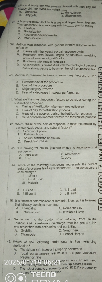 Mike and Annie are new parents blessed with baby boy and
a baby girl. The twins are called
_
A. Universal C. Monozygotic
B. Dizygotic D. Mitochondrial
38. A boy recognizes that he is a boy and begins to act like one. gender theory.
This description is consistent with the
A. Fixation
B. Socialization
C. Cognitive developmental
D. Intensification
39. Anthon was diagnose with gender identity disorder which
refers to:
A. Issues with the typical sexual response cycle
B. Problems with sexual urges or fantasies involving
unusual sources of gratification
C. Problems with sexual fantasies
D. An individual is dissatisfied with their biological sex and
has a strong desire to be a member of the opposite sex.
4(. Andres is reluctant to have a vasectomy because of the
A. Permanency of the procedure
B. Cost of the procedure
C. Major surgery involved
D. Fear of a decrease in sexual performance
41. What are the most important factors to consider during the
fertilization process?
A. Timing of fertilization after gametes collection
B. Time of day for fertilization process
C. Mood of the couples during the fertilization process
D. Set a good environment before the fertilization process
42. Which phase of the sexual response is most influenced by
the individual, social, and cultural factors?
A Excitement phase
B. Plaleau phase
C. Sexual attraction or arousal
D. Resolution phase
43. It is craving for sexual gratification due to androgens and
estrogens C. Atlachment
A. Attraction
B. Lust D. Love
44. Which of the following sequences represents the correct
order of processes leading to the formation and development
of an embryo?
I. Mitosis
II. Fertilization
III. Meiosis
A. I, It and Itl C. III. II and I
B. I, ill and I D. II, ill and I
45. It is the most common root of romantic love, as it is believed
that intimacy develops over time.
A. Friendship C. Romantic Love
B. Fatuous Love D. Infatuated love
46. Sergio went to the doctor after suffering from painful
urination and a yellowish discharge from his genitals. He
was prescribed with antibiotics and penicillin.
A. Syphilis C. Gonorrhea
B. Chlamydia D. Genital Herpes
47. Which of the following statements is true regarding
sterilization?
A. The failure rate is zero if properly performed
B. Tubal reanastamosis results in a 10% post procedure
pregnancy rate
e oo m  e tne course may be resumed .
2025 immedlately without head for backup contraception 
D. The risk of ectopic pregnancy is 40-50% if a pregnancy
Accurs fc!" ation