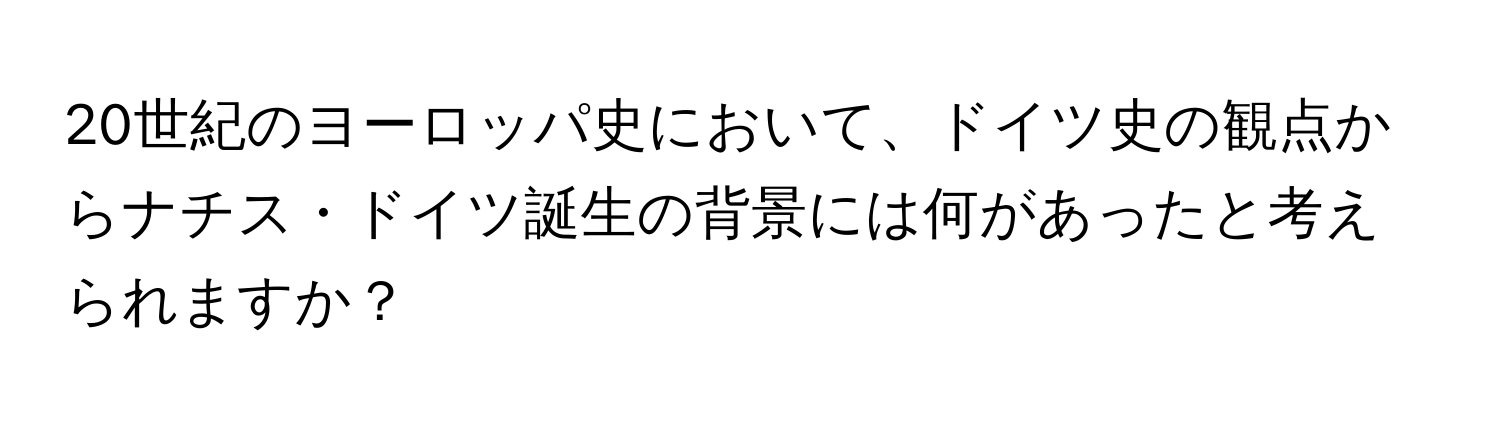 20世紀のヨーロッパ史において、ドイツ史の観点からナチス・ドイツ誕生の背景には何があったと考えられますか？