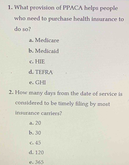 What provision of PPACA helps people
who need to purchase health insurance to
do so?
a. Medicare
b. Medicaid
c. HIE
d. TEFRA
e. GHI
2. How many days from the date of service is
considered to be timely filing by most
insurance carriers?
a. 20
b. 30
c. 45
d. 120
e. 365