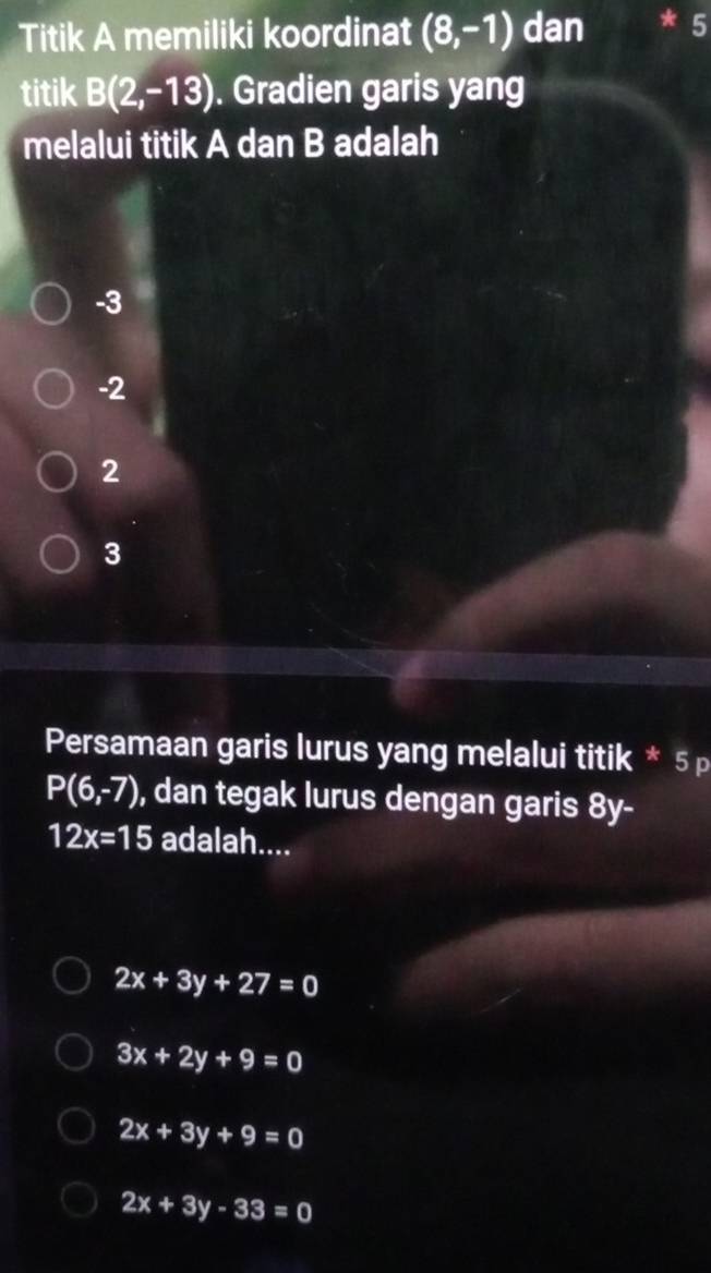 Titik A memiliki koordinat (8,-1) dan
titik B(2,-13). Gradien garis yang
melalui titik A dan B adalah
-3
-2
2
3
Persamaan garis lurus yang melalui titik * 5 p
P(6,-7) , dan tegak lurus dengan garis 8y-
12x=15 adalah....
2x+3y+27=0
3x+2y+9=0
2x+3y+9=0
2x+3y-33=0