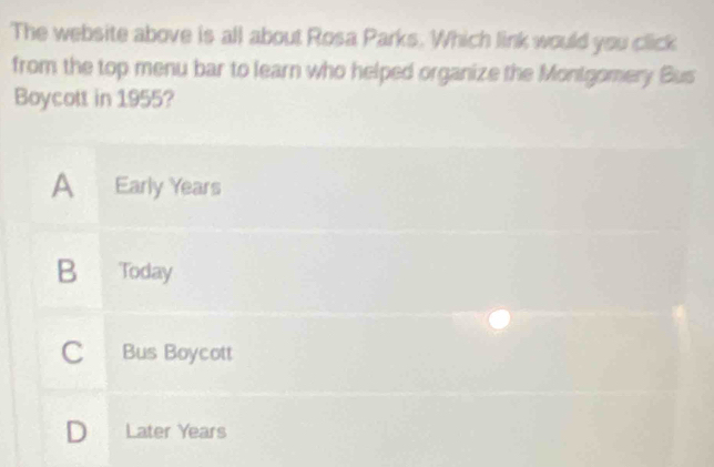 The website above is all about Rosa Parks. Which link would you click
from the top menu bar to learn who helped organize the Montgomery Bus
Boycott in 1955?
A Early Years
B Today
C Bus Boycott
D Later Years