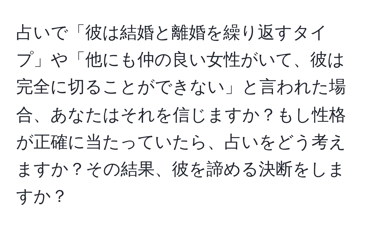 占いで「彼は結婚と離婚を繰り返すタイプ」や「他にも仲の良い女性がいて、彼は完全に切ることができない」と言われた場合、あなたはそれを信じますか？もし性格が正確に当たっていたら、占いをどう考えますか？その結果、彼を諦める決断をしますか？