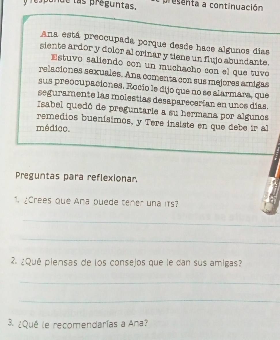 las preguntas. a presenta a continuación 
Ana está preocupada porque desde hace algunos días 
siente ardor y dolor al orinar y tiene un flujo abundante. 
Estuvo saliendo con un muchacho con el que tuvo 
relaciones sexuales. Ana comenta con sus mejores amigas 
sus preocupaciones. Rocío le dijo que no se alarmara, que 
seguramente las molestias desaparecerían en unos días. 
Isabel quedó de preguntarle a su hermana por algunos 
remedios buenísimos, y Tere insiste en que debe ir al 
médico. 
Preguntas para reflexionar. 
1. ¿Crees que Ana puede tener una its? 
_ 
_ 
2. ¿Qué piensas de los consejos que le dan sus amigas? 
_ 
_ 
3. ¿Qué le recomendarías a Ana?