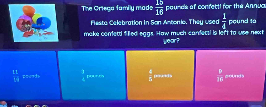 The Ortega family made  15/16  pounds of confetti for the Annua
Fiesta Celebration in San Antonio. They used  1/4  pound to
make confetti filled eggs. How much confetti is left to use next
year?
 3/4 
 4/5 
 11/16  pounds pounds pounds  9/16  pounds