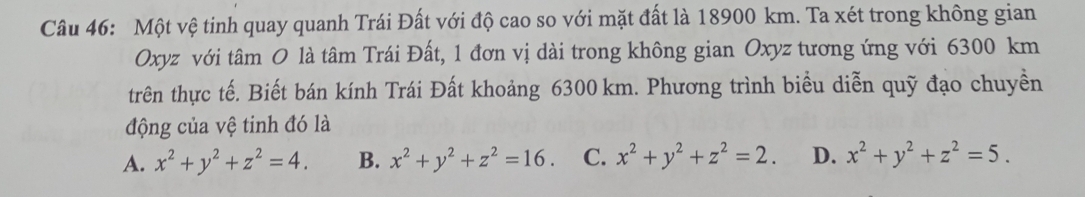 Một vệ tinh quay quanh Trái Đất với độ cao so với mặt đất là 18900 km. Ta xét trong không gian
Oxyz với tâm O là tâm Trái Đất, 1 đơn vị dài trong không gian Oxyz tương ứng với 6300 km
trên thực tế. Biết bán kính Trái Đất khoảng 6300 km. Phương trình biểu diễn quỹ đạo chuyền
động của vệ tinh đó là
A. x^2+y^2+z^2=4. B. x^2+y^2+z^2=16. C. x^2+y^2+z^2=2. D. x^2+y^2+z^2=5.