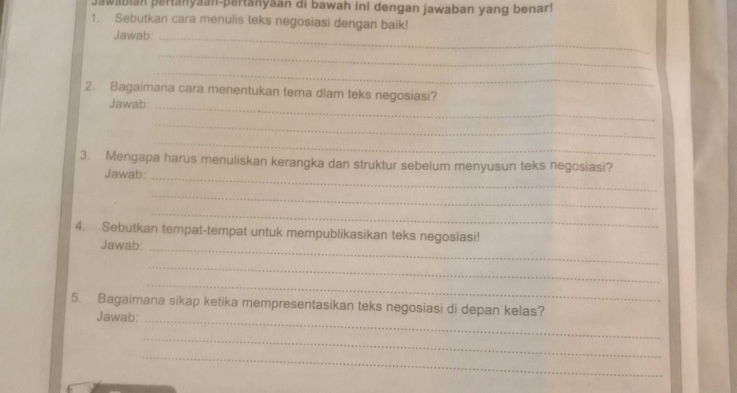 Jawabian pertanyaan-pertanyaan di bawah ini dengan jawaban yang benar! 
1. Sebutkan cara menulis teks negosiasi dengan baik! 
Jawab:_ 
_ 
_ 
2. Bagaimana cara menentukan tema dlam teks negosiasi? 
Jawab:_ 
_ 
_ 
3. Mengapa harus menuliskan kerangka dan struktur sebelum menyusun teks negosiasi? 
Jawab:_ 
_ 
_ 
4. Sebutkan tempat-tempat untuk mempublikasikan teks negosiasi! 
Jawab:_ 
_ 
_ 
5. Bagaimana sikap ketika mempresentasikan teks negosiasi di depan kelas? 
Jawab:_ 
_ 
_