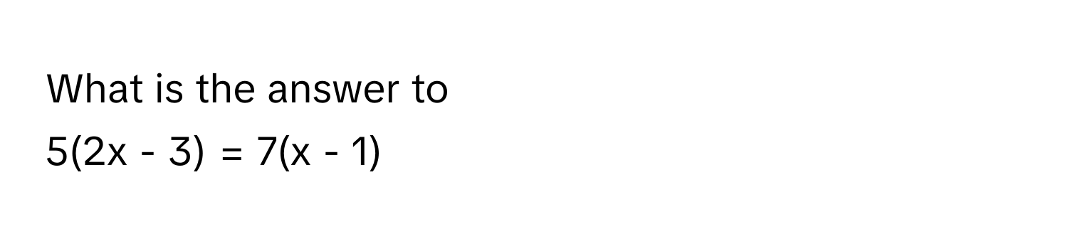 What is the answer to 
5(2x - 3) = 7(x - 1)