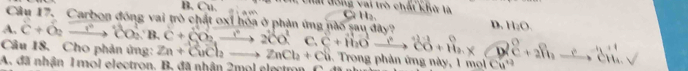 Cất đông vai trò chất khử là
B. Cu C H a
Câu 17. Carbon động vai trò chất oxỉ hóa ở phản ứng nào sau đây?
D. H_2O_3
A, C+O_2xrightarrow ?^circ CO_2^((circ)B.C+CO_2)xrightarrow ?2CO^2C+H_2Oxrightarrow ?CO+H_2. D
Câu 18. Cho phản ứng: Zn+vector CuCl_2to ZnCl_2+Cu. Trong phản ứng này, 1 moi Cú ^0+2^n, _ eH_aV
A. đã nhận 1 mol electron. B, đã nhân 2mol electron