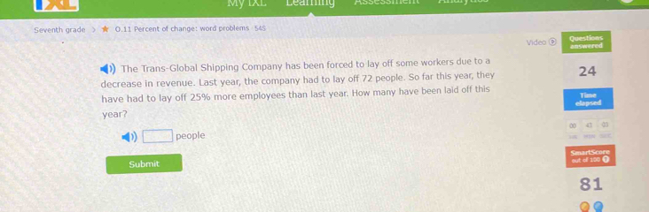 My IXL Leaming 
Seventh grade O.11 Percent of change: word problems 545 
Video é Questions 
answered 
The Trans-Global Shipping Company has been forced to lay off some workers due to a 
decrease in revenue. Last year, the company had to lay off 72 people. So far this year, they 24
have had to lay off 25% more employees than last year. How many have been laid off this Time 
elapsed
year? 
0 
) □ people 

out of 100 ① SmartScore 
Submit
81